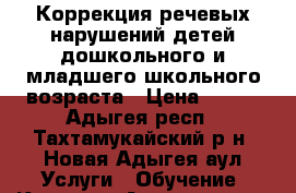 Коррекция речевых нарушений детей дошкольного и младшего школьного возраста › Цена ­ 400 - Адыгея респ., Тахтамукайский р-н, Новая Адыгея аул Услуги » Обучение. Курсы   . Адыгея респ.